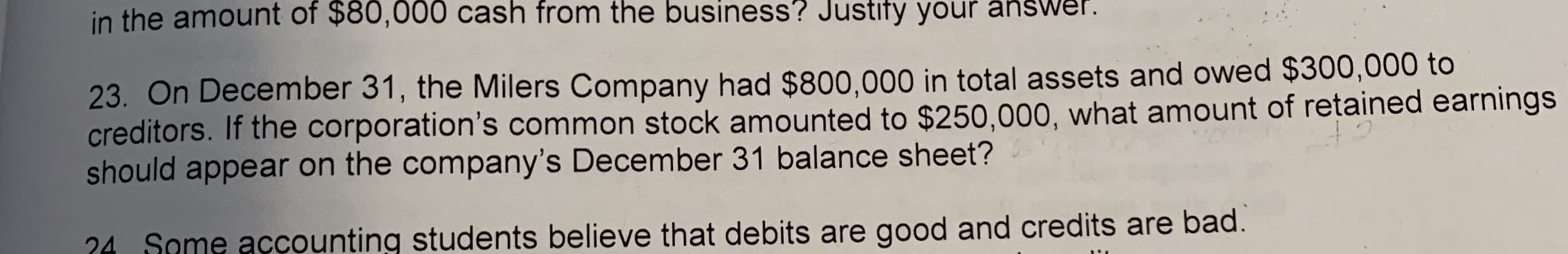in the amount of $80,000 cash from the business? Justify your answer.
23. On December 31, the Milers Company had $800,000 in total assets and owed $300,000 to
creditors. If the corporation's common stock amounted to $250,000, what amount of retained earnings
should appear on the company's December 31 balance sheet?
24 Some accounting students believe that debits are good and credits are bad.
