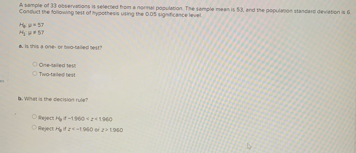 A sample of 33 observations is selected from a normal population. The sample mean is 53, and the population standard deviation is 6.
Conduct the following test of hypothesis using the 0.05 significance level.
Hei H = 57
Hi:H # 57
a. Is this a one- or two-tailed test?
O One-tailed test
O Two-tailed test
es
b. What is the decision rule?
Reject Hg if -1.960 < z< 1.960
Reject Hg if z<-1.960 or z> 1.960
