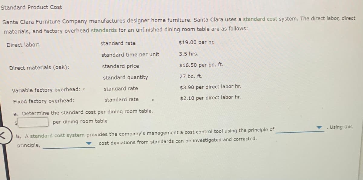 Standard Product Cost
Santa Clara Furniture Company manufactures designer home furniture. Santa Clara uses a standard cost system. The direct labor, direct
materials, and factory overhead standards for an unfinished dining room table are as follows:
Direct labor:
standard rate
$19.00 per hr.
standard time per unit
3.5 hrs.
Direct materials (oak):
standard price
$16.50 per bd. ft.
standard quantity
27 bd. ft.
Variable factory overhead:
standard rate
$3.90 per direct labor hr.
Fixed factory overhead:
standard rate
$2.10 per direct labor hr.
a. Determine the standard cost per dining room table.
per dining room table
Using this
b. A standard cost system provides the company's management a cost control tool using the principle of
principle,
cost deviations from standards can be investigated and corrected.
