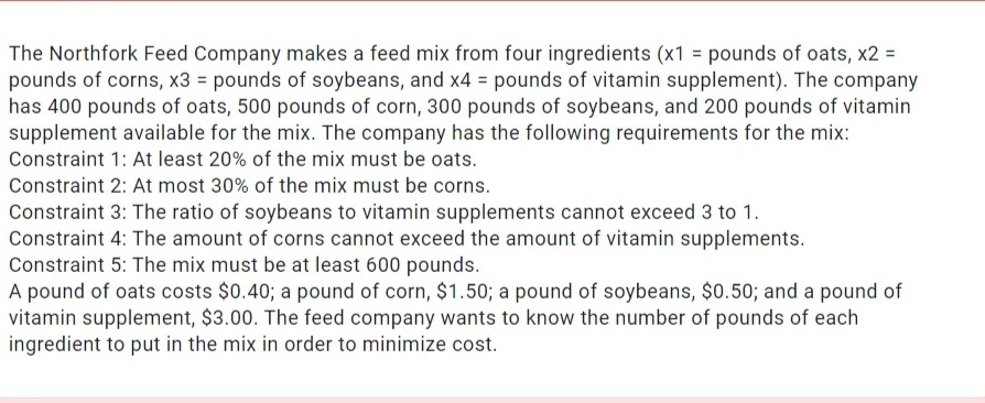 The Northfork Feed Company makes a feed mix from four ingredients (x1 = pounds of oats, x2 =
pounds of corns, x3 = pounds of soybeans, and x4 = pounds of vitamin supplement). The company
has 400 pounds of oats, 500 pounds of corn, 300 pounds of soybeans, and 200 pounds of vitamin
supplement available for the mix. The company has the following requirements for the mix:
Constraint 1: At least 20% of the mix must be oats.
Constraint 2: At most 30% of the mix must be corns.
Constraint 3: The ratio of soybeans to vitamin supplements cannot exceed 3 to 1.
Constraint 4: The amount of corns cannot exceed the amount of vitamin supplements.
Constraint 5: The mix must be at least 600 pounds.
A pound of oats costs $0.40; a pound of corn, $1.50; a pound of soybeans, $0.50; and a pound of
vitamin supplement, $3.00. The feed company wants to know the number of pounds of each
ingredient to put in the mix in order to minimize cost.
