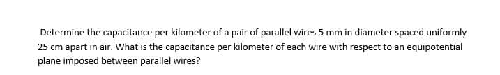 Determine the capacitance per kilometer of a pair of parallel wires 5 mm in diameter spaced uniformly
25 cm apart in air. What is the capacitance per kilometer of each wire with respect to an equipotential
plane imposed between parallel wires?
