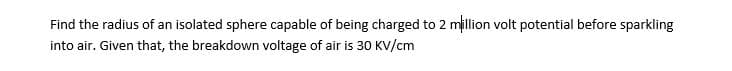 Find the radius of an isolated sphere capable of being charged to 2 million volt potential before sparkling
into air. Given that, the breakdown voltage of air is 30 KV/cm
