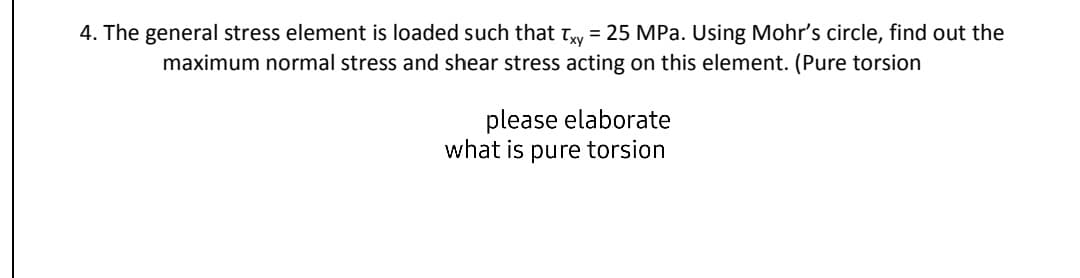 4. The general stress element is loaded such that Tw = 25 MPa. Using Mohr's circle, find out the
maximum normal stress and shear stress acting on this element. (Pure torsion
please elaborate
what is pure torsion
