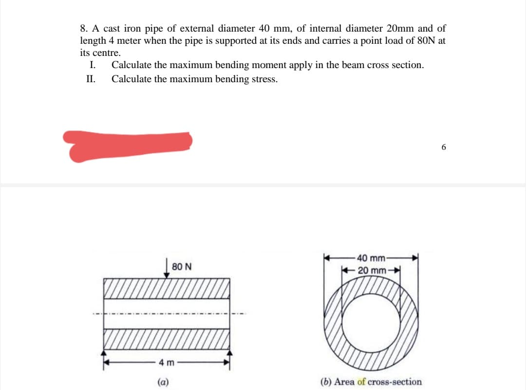 8. A cast iron pipe of external diameter 40 mm, of internal diameter 20mm and of
length 4 meter when the pipe is supported at its ends and carries a point load of 80N at
its centre.
I.
Calculate the maximum bending moment apply in the beam cross section.
П.
Calculate the maximum bending stress.
40 mm-
80 N
20 mm-
4 m
(a)
(b) Area of cross-section
