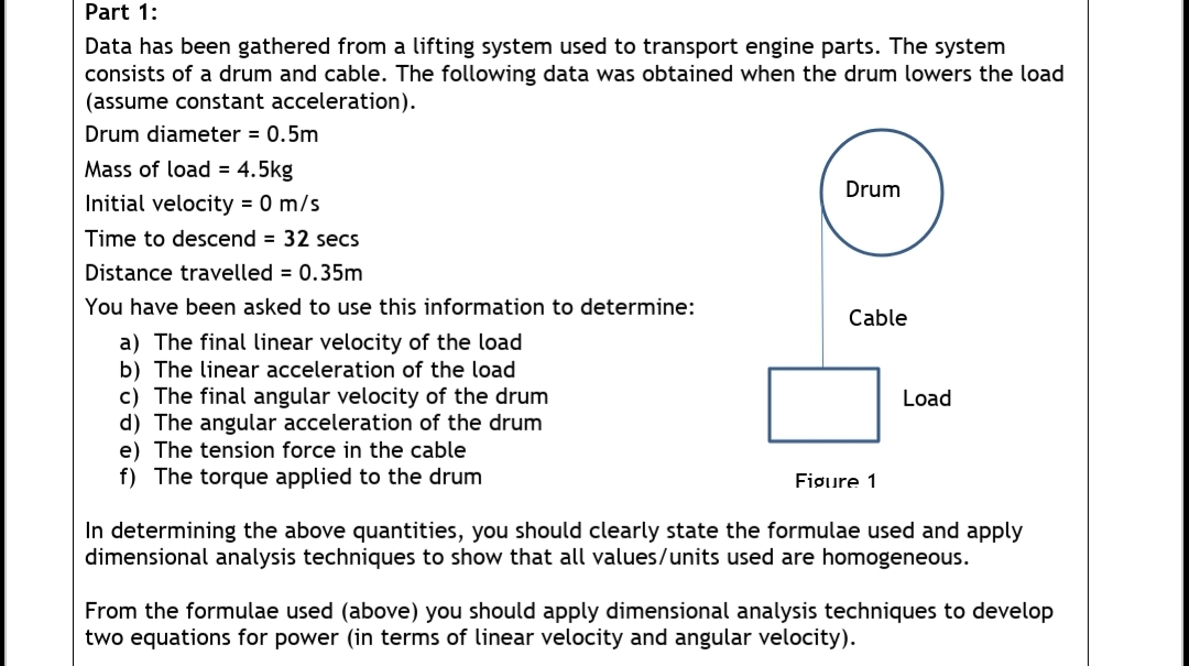 Part 1:
Data has been gathered from a lifting system used to transport engine parts. The system
consists of a drum and cable. The following data was obtained when the drum lowers the load
(assume constant acceleration).
Drum diameter = 0.5m
Mass of load = 4.5kg
Drum
Initial velocity = 0 m/s
Time to descend = 32 secs
Distance travelled = 0.35m
You have been asked to use this information to determine:
Cable
a) The final linear velocity of the load
b) The linear acceleration of the load
c) The final angular velocity of the drum
d) The angular acceleration of the drum
e) The tension force in the cable
f) The torque applied to the drum
Load
Fiøure 1
In determining the above quantities, you should clearly state the formulae used and apply
dimensional analysis techniques to show that all values/units used are homogeneous.
From the formulae used (above) you should apply dimensional analysis techniques to develop
two equations for power (in terms of linear velocity and angular velocity).
