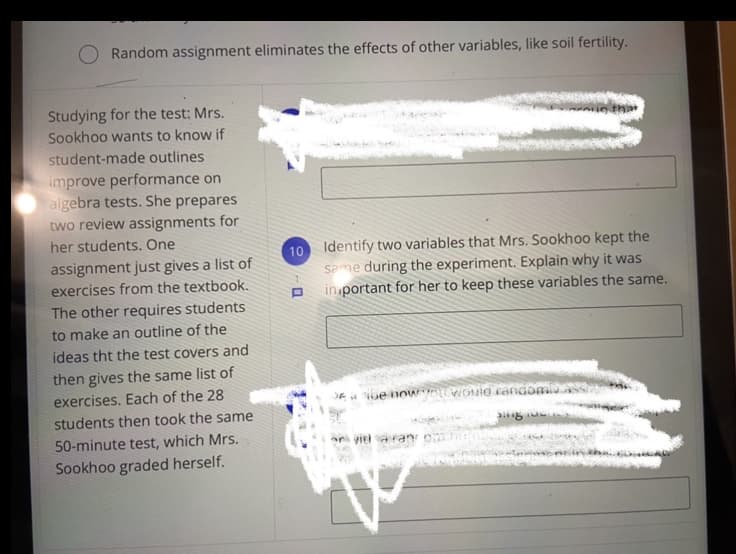 Random assignment eliminates the effects of other variables, like soil fertility.
Studying for the test: Mrs.
Sookhoo wants to know if
student-made outlines
improve performance on
algebra tests. She prepares
two review assignments for
her students. One
Identify two variables that Mrs. Sookhoo kept the
Same during the experiment. Explain why it was
in portant for her to keep these variables the same.
10
assignment just gives a list of
exercises from the textbook.
The other requires students
to make an outline of the
ideas tht the test covers and
then gives the same list of
exercises. Each of the 28
students then took the same
A e noW WOuid randomi
50-minute test, which Mrs.
ar viel aran
Sookhoo graded herself.
