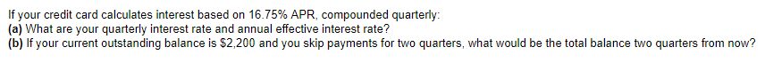 If your credit card calculates interest based on 16.75% APR, compounded quarterly:
(a)
What are your quarterly interest rate and annual effective interest rate?
(b) If your current outstanding balance is $2,200 and you skip payments for two quarters, what would be the total balance two quarters from now?