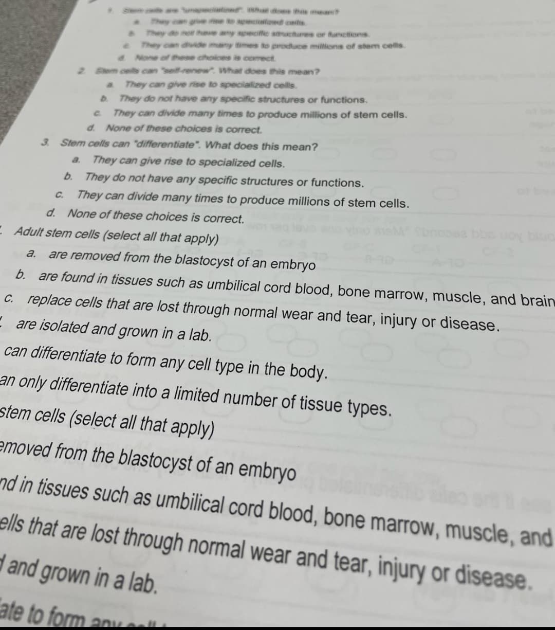 Sem t wae ooe the muea
They can ge e to apecialld ceilis
They do not have any speciffe stmuctures or functions
They can divide many times to produce miltions of stem cells.
d None of these choices is comect
2 Bem ces can "self-renew. What does this mean?
a.
They can give rise to speciallized cells.
D They do not have any specific structures or functions.
c.
They can divide many times to produce millions of stem cells.
d. None of these choices is correct.
3. Stem cells can "differentiate". What does this mean?
a.
They can give rise to specialized cells.
b.
They do not have any specific structures or functions.
C.
They can divide many times to produce millions of stem cells.
d. None of these choices is correct.
E Adult stem cells (select all that apply)
a.
are removed from the blastocyst of an embryo
b.
are found in tissues such as umbilical cord blood, bone marrow, muscle, and brain
c. replace cells that are lost through normal wear and tear, injury or disease.
E are isolated and grown in a lab.
can differentiate to form any cell type in the body.
an only differentiate into a limited number of tissue types.
stem cells (select all that apply)
emoved from the blastocyst of an embryo
nd in tissues such as umbilical cord blood, bone marrow, muscle, and
ells that are lost through normal wear and tear, injury or disease.
d and grown in a lab.
ate to form anve
