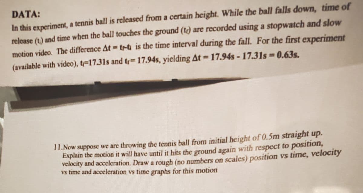 DATA:
In this experiment, a tennis ball is released from a certain height. While the ball falls down, time of
release (t.) and time when the ball touches the ground (t) are recorded using a stopwatch and slow
motion video. The difference At tr-t is the time interval during the fall. For the first experiment
(available with video), t-17.31s and tr 17.94s, yielding At = 17.94s -17.31s 0.63s.
%3D
11. Now suppose we are throwing the tennis ball from initial height of 0.5m straight up.
Explain the motion it will have until it hits the ground again with respect to position,
velocity and acceleration. Draw a rough (no numbers on scales) position vs time, velocity
vs time and acceleration vs time graphs for this motion
