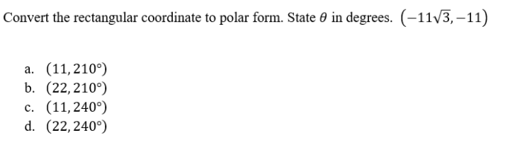 Convert the rectangular coordinate to polar form. State 0 in degrees. (-11/3, –11)
a. (11,210°)
b. (22,210°)
c. (11,240°)
d. (22, 240°)
