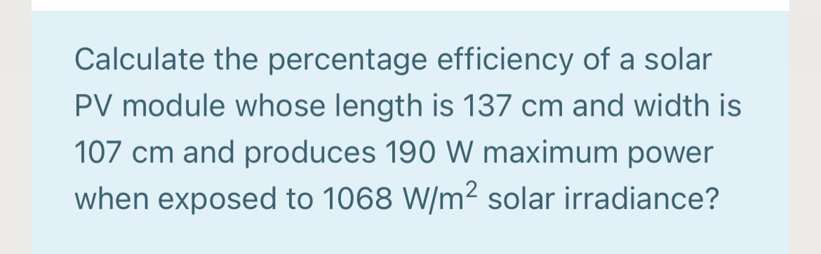 Calculate the percentage efficiency of a solar
PV module whose length is 137 cm and width is
107 cm and produces 190 W maximum power
when exposed to 1068 W/m2 solar irradiance?
