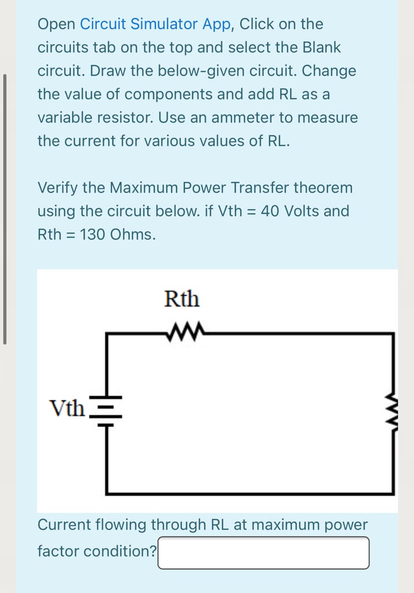 Open Circuit Simulator App, Click on the
circuits tab on the top and select the Blank
circuit. Draw the below-given circuit. Change
the value of components and add RL as a
variable resistor. Use an ammeter to measure
the current for various values of RL.
Verify the Maximum Power Transfer theorem
using the circuit below. if Vth = 40 Volts and
%3D
Rth = 130 Ohms.
Rth
ww
Vth,
Current flowing through RL at maximum power
factor condition?
