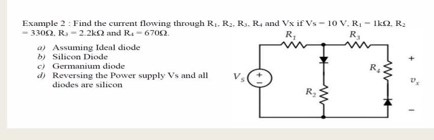 Example 2 : Find the current flowing through R1, R2, R3, R4 and Vx if Vs = 10 V, R1 = 1kQ, R2
= 3302, R3 = 2.2k2 and R4 = 6702.
R,
R3
a) Assuming Ideal diode
b) Silicon Diode
c) Germanium diode
d) Reversing the Power supply Vs and all
diodes are silicon
+
R
Vs
R2
