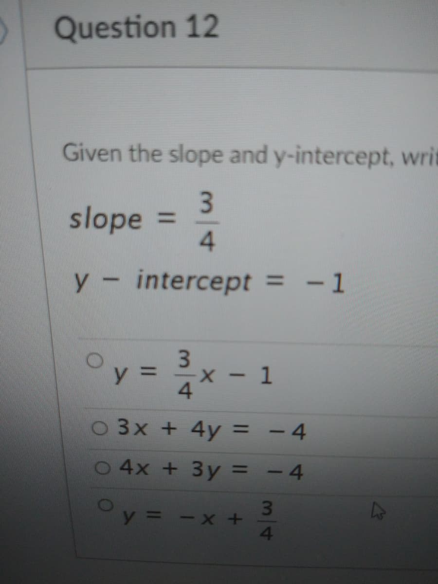 Question 12
Given the slope and y-intercept, writ
slope
4.
%3D
y-intercept = -1
y 3D
- 1
4.
O3x + 4y = - 4
%3D
4x + 3y = - 4
y = - x +
34
