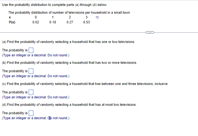 Use the probability distribution to complete parts (a) through (d) below.
The probability distribution
X
P(x)
0
0.02
of number of televisions per household in a small town
1
3
0.18
0.53
2
0.27
(a) Find the probability of randomly selecting a household that has one or two televisions.
The probability is
(Type an integer or a decimal. Do not round.)
(b) Find the probability of randomly selecting a household that has two or more televisions.
The probability is
(Type an integer or a decimal. Do not round.)
(c) Find the probability of randomly selecting a household that has between one and three televisions, inclusive.
The probability is
(Type an integer or a decimal. Do not round.)
(d) Find the probability of randomly selecting a household that has at most two televisions.
The probability is
(Type an integer or a decimal. Do not round.)