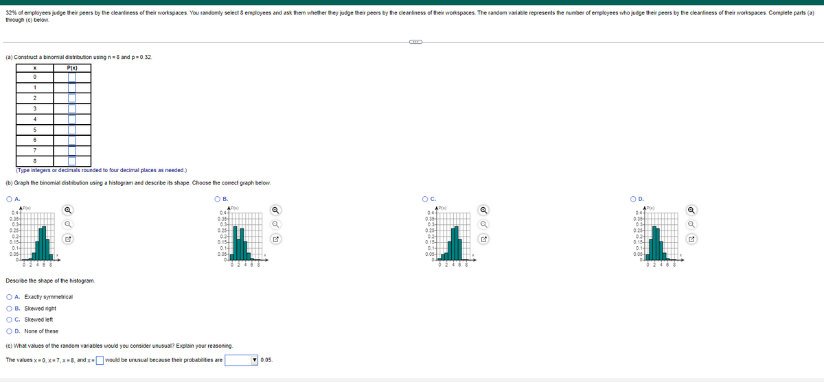 32% of employees judge their peers by the cleanliness of their workspaces. You randomly select 8 employees and ask them whether they judge their peers by the cleanliness of their workspaces. The random variable represents the number of employees who judge their peers by the cleanliness of their workspaces. Complete parts (a)
through (c) below.
(a) Construct a binomial distribution using n=8 and p = 0.32.
P(x)
O A.
AP(x)
5
6
7
8
(Type integers or decimals rounded to four decimal places as needed.)
(b) Graph the binomial distribution using a histogram and describe its shape. Choose the correct graph below.
0.44
X
0
1
2
3
4
0.35-
0.3-
0.25-
0.2-
0.15-
0.1-
0.05-
0-
0 2 4 6
T
8
T
Q
Q
Describe the shape of the histogram.
O B.
AP(x)
0.4+
0.35-
0.3-
0.25-
0.2-
0.15-
0.1-
0.05-
0+
0 2 4 6 8
O A. Exactly symmetrical
O B. Skewed right
OC. Skewed left
O D. None of these
(c) What values of the random variables would you consider unusual? Explain your reasoning.
The values x=0, x=7₁ x=8, and x = would be unusual because their probabilities are
Q
Q
✔
▼0.05.
-C
O C.
AP(x)
0.4+
0.35-
0.3-
0.25-
0.2-
0.15-
0.1
0.05-
0-
0 2 4 6 8
Q
Q
O D.
AP(x)
0.4+
0.35-
0.3-
0.25-
0.2-
0.15-
0.1-
0.05-
0-
0 2 4 6 8
Q
Q
