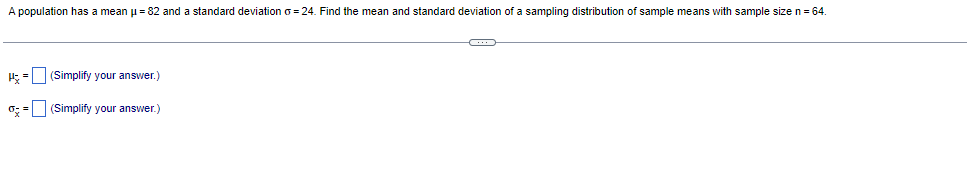 A population has a mean μ = 82 and a standard deviation o=24. Find the mean and standard deviation of a sampling distribution of sample means with sample size n = 64.
H=
=
(Simplify your answer.)
(Simplify your answer.)