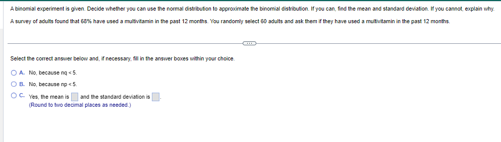 A binomial experiment is given. Decide whether you can use the normal distribution to approximate the binomial distribution. If you can, find the mean and standard deviation. If you cannot, explain why.
A survey of adults found that 68% have used multivitamin in the past 12 months. You randomly select 60 adults and ask them if they have used a multivitamin in the past 12 months.
Select the correct answer below and, if necessary, fill in the answer boxes within your choice.
O A. No, because nq < 5.
OB. No, because np < 5.
O C.
Yes, the mean is and the standard deviation is
(Round to two decimal places as needed.)