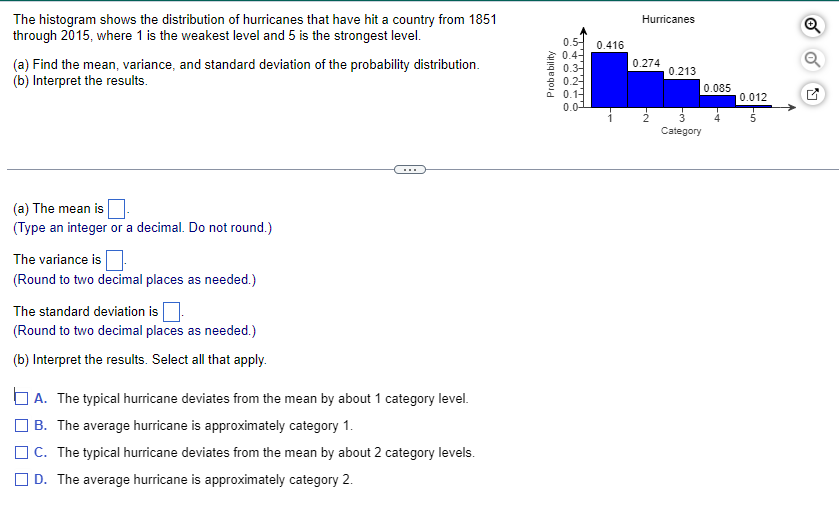 The histogram shows the distribution of hurricanes that have hit a country from 1851
through 2015, where 1 is the weakest level and 5 is the strongest level.
(a) Find the mean, variance, and standard deviation of the probability distribution.
(b) Interpret the results.
(a) The mean is
(Type an integer or a decimal. Do not round.)
The variance is
(Round to two decimal places as needed.)
The standard deviation is
(Round to two decimal places as needed.)
(b) Interpret the results. Select all that apply.
A. The typical hurricane deviates from the mean by about 1 category level.
B. The average hurricane is approximately category 1.
C. The typical hurricane deviates from the mean by about 2 category levels.
D. The average hurricane is approximately category 2.
Probability
0.5-
0.4-
0.3
0.2-
0.1-
0.0
0.416
Hurricanes
0.274
0.213
Category
0.085
0.012
Q