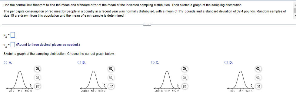 Use the central limit theorem to find the mean and standard error of the mean of the indicated sampling distribution. Then sketch a graph of the sampling distribution.
The per capita consumption of red meat by people in a country in a recent year was normally distributed, with a mean of 117 pounds and a standard deviation of 39.4 pounds. Random samples of
size 15 are drawn from this population and the mean of each sample is determined.
4-0
0 = (Round to three decimal places as needed.)
Sketch a graph of the sampling distribution. Choose the correct graph below.
O A.
A
96.7 117 137.3
Q
O B.
A
340.8 10.2 361.2
Q
Q
ww
^ A
-106.8 10.2 127.2
86.5 117 147.5
O C.
O D.
Q