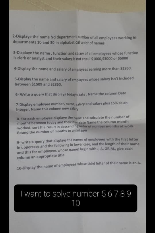 2-Displaye the name Nd department number of all employees working in
departments 10 and 30 in alphabetical order of names.
3-Displaye the name, function and salary of all employees whose function
is clerk or analyst and their salary is not eqaul $1000,$3000 or $5000
4-Display the name and salary of employees earning more than $2850.
5-Display the name and salary of employees whose salary isn't included
between $1509 and $2850.
6- Write a query that displays today's date. Name the column Date
7-Display employee number, name, salary and salary plus 15% as an
integer. Name this column new salary
8- for each employee displaye the name and calculate the number of
months between today and their hire date Name the column month
worked. sort the result in descending order of number months of work.
Round the number of months to an integer
9- write a query that displays the names of employees with the first letter
in uppercase and the following in lower case, and the length of their name
and this for employees whose names begin with J, A, OR.M., give each
column an appropriate title.
10-Display the name of employees whose third letter of their name is an A.
I want to solve number 56 789
10