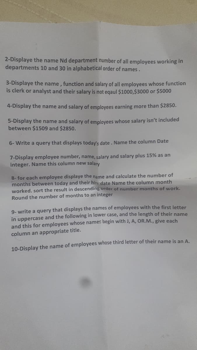 2-Displaye the name Nd department number of all employees working in
departments 10 and 30 in alphabetical order of names.
3-Displaye the name, function and salary of all employees whose function
is clerk or analyst and their salary is not eqaul $1000,$3000 or $5000
4-Display the name and salary of employees earning more than $2850.
5-Display the name and salary of employees whose salary isn't included
between $1509 and $2850.
6- Write a query that displays today's date. Name the column Date
7-Display employee number, name, salary and salary plus 15% as an
integer. Name this column new salary
8- for each employee displaye the name and calculate the number of
months between today and their hire date Name the column month
worked. sort the result in descending order of number months of work.
Round the number of months to an integer
9- write a query that displays the names of employees with the first letter
in uppercase and the following in lower case, and the length of their name
and this for employees whose names begin with J, A, OR.M., give each
column an appropriate title.
10-Display the name of employees whose third letter of their name is an A.