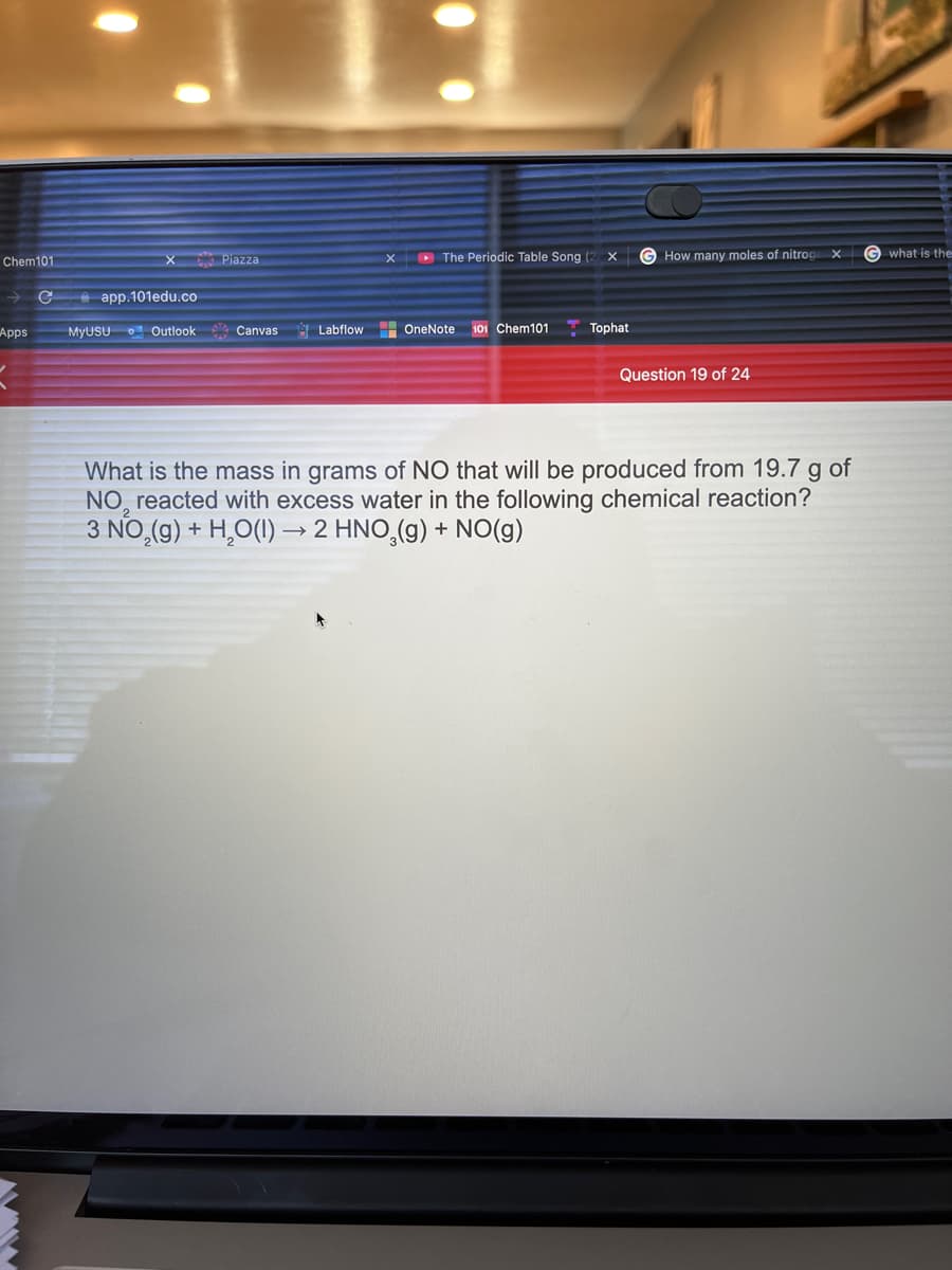 Chem101
X Piazza
X D The Periodic Table Song (2 X
How many moles of nitrog x
G what is the
е арp.101еdu.co
MyUSU O Outlook Canvas
H OneNote
101 Chem101
Tophat
Apps
Labflow
Question 19 of 24
What is the mass in grams of NO that will be produced from 19.7 g of
NO, reacted with excess water in the following chemical reaction?
3 NO,(g) + H,O(1) → 2 HNO,(g) + NO(g)
