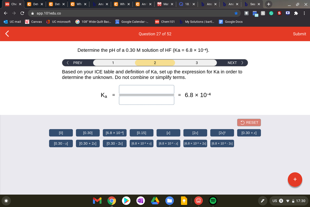 101 Che X
C Det X
C Det X
Wha X
Ans X
C Wh X
C Anl X
X Mat X
18.1 X
b Ans X
b Ans X
Sea X
+
app.101edu.co
S O
2d
UC mail
Canvas
I UC microsoft
108" Wide Quilt Bac...
14 Google Calendar-.
101 Chem101
b My Solutions | bartl..
Google Docs
Question 27 of 52
Submit
Determine the pH of a 0.30 M solution of HF (Ka = 6.8 × 10-4).
%3D
( PREV
1
2
3
NEXT >
Based on your ICE table and definition of Ka, set up the expression for Ka in order to
determine the unknown. Do not combine or simplify terms.
Ka =
6.8х 10-4
2 RESET
[0]
[0.30]
[6.8 x 10-4]
[0.15]
[x]
[2r]
[2r]?
[0.30 + x]
[0.30 - x]
[0.30 + 2x]
[0.30 - 21]
[6.8 x 10-4 + x]
[6.8 x 10-4 - x]
[6.8 x 10-4 + 2x]
[6.8 x 10-4 - 2r]
+
M 9
US
17:30
...
