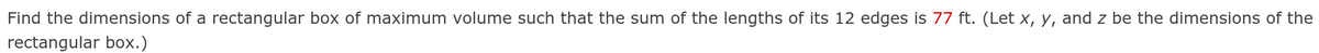 Find the dimensions of a rectangular box of maximum volume such that the sum of the lengths of its 12 edges is 77 ft. (Let x, y, and z be the dimensions of the
rectangular box.)
