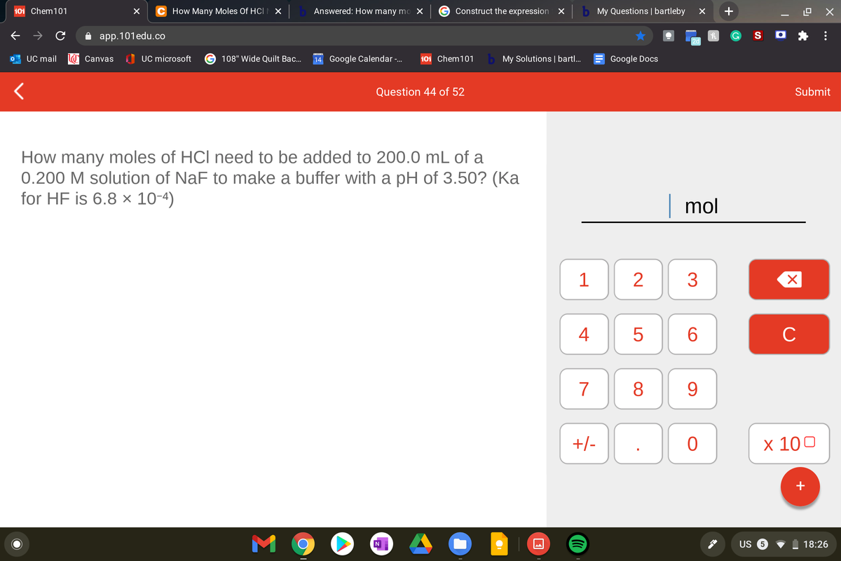 101 Chem101
C How Many Moles Of HCIN X
Answered: How many mo X
Construct the expression X
My Questions | bartleby
+
app.101edu.co
S O
2d
UC mail
Canvas
I UC microsoft
108" Wide Quilt Bac...
14 Google Calendar-.
101 Chem101
b My Solutions | bartl..
Google Docs
Question 44 of 52
Submit
How many moles of HCl need to be added to 200.0 mL of a
0.200 M solution of NaF to make a buffer with a pH of 3.50? (Ka
for HF is 6.8 × 10-4)
| mol
3
4
6.
C
7
8.
9.
+/-
х 100
M 9
US
18:26
...
