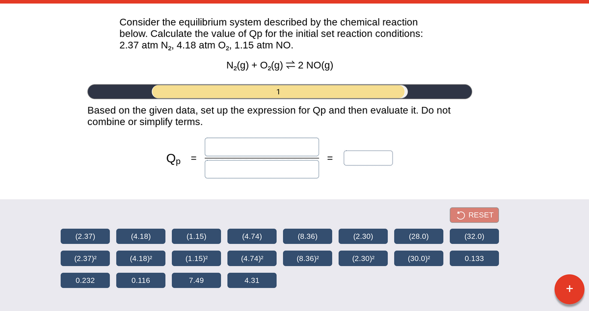 Consider the equilibrium system described by the chemical reaction
below. Calculate the value of Qp for the initial set reaction conditions:
2.37 atm N2, 4.18 atm O2, 1.15 atm NO.
N2(g) + O2(g) = 2 NO(g)
1
Based on the given data, set up the expression for Qp and then evaluate it. Do not
combine or simplify terms.
5 RESET
(2.37)
(4.18)
(1.15)
(4.74)
(8.36)
(2.30)
(28.0)
(32.0)
(2.37)2
(4.18)2
(1.15)2
(4.74)2
(8.36)2
(2.30)2
(30.0)2
0.133
0.232
0.116
7.49
4.31
+
