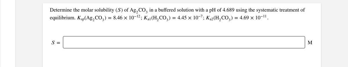 Determine the molar solubility (S) of Ag, CO, in a buffered solution with a pH of 4.689 using the systematic treatment of
equilibrium. Ksp(Ag,CO,) = 8.46 x 10-12; Kai (H, CO,) = 4.45 x 10-7; K42 (H, CO,) = 4.69 × 10-1".
S =
M
