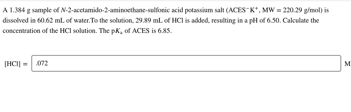 A 1.384 g sample of N-2-acetamido-2-aminoethane-sulfonic acid potassium salt (ACES K+, MW = 220.29 g/mol)
dissolved in 60.62 mL of water.To the solution, 29.89 mL of HCl is added, resulting in a pH of 6.50. Calculate the
concentration of the HCl solution. The pKa of ACES is 6.85.
[HCI]
.072
M
