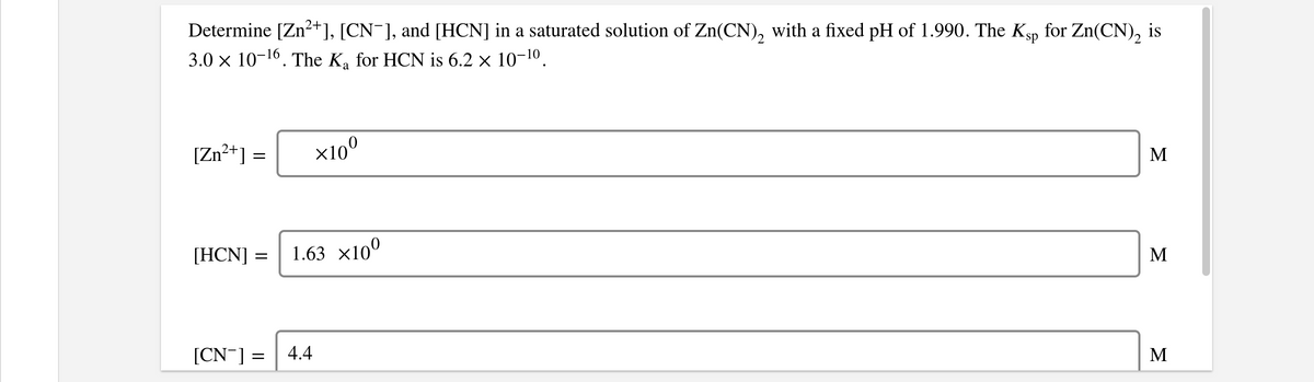 Determine [Zn?+], [CN¯], and [HCN] in a saturated solution of Zn(CN), with a fixed pH of 1.990. The Ksp
3.0 x 10-16. The Ka for HCN is 6.2 × 10-10.
for Zn(CN), is
[Zn?+] =
X10°
M
[HCN] =
1.63 x10°
M
[CN¯] =
4.4
M
