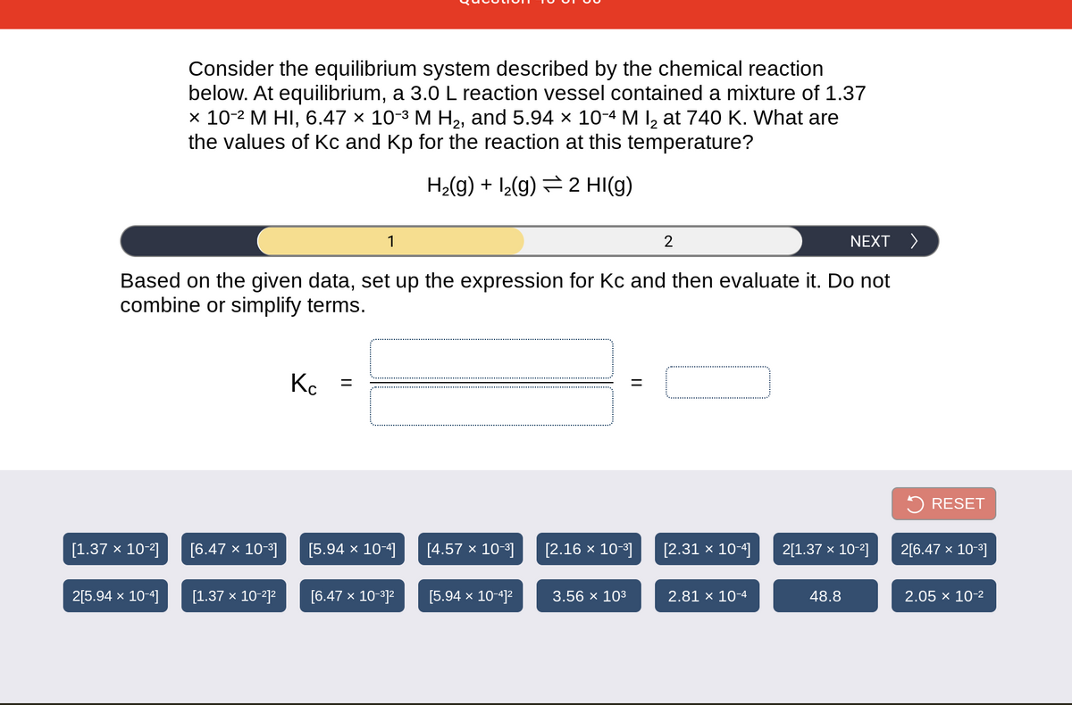 Consider the equilibrium system described by the chemical reaction
below. At equilibrium, a 3.0 L reaction vessel contained a mixture of 1.37
x 10-2 M HI, 6.47 × 10-3 M H2, and 5.94 × 10-4 M I, at 740 K. What are
the values of Kc and Kp for the reaction at this temperature?
H2(g) + 12(g) = 2 HI(g)
1
NEXT >
Based on the given data, set up the expression for Kc and then evaluate it. Do not
combine or simplify terms.
K. =
2 RESET
[1.37 x 10-2]
[6.47 x 10-3]
[5.94 × 10-4]
[4.57 × 10-3]
[2.16 х 10-3]
[2.31 x 10-4]
2[1.37 x 10-2]
2[6.47 x 10-3]
2[5.94 x 10-4]
[1.37 х 10-7)2
[6.47 x 10-312
[5.94 x 10-4]2
3.56 x 103
2.81 × 10-4
48.8
2.05 x 10-2
