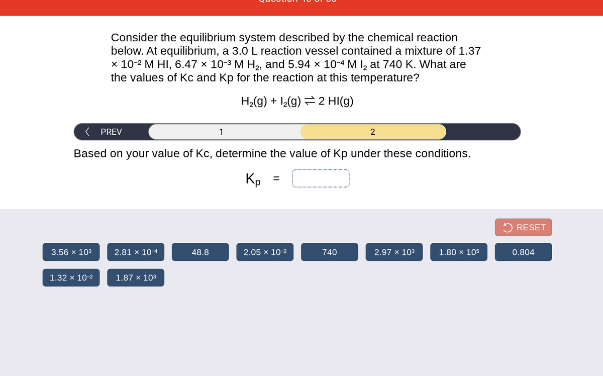 Consider the equilibrium system described by the chemical reaction
below. At equilibrium, a 3.0 L reaction vessel contained a mixture of 1.37
x 10-2 M HI, 6.47 × 10-3 M H2, and 5.94 × 10-4 M I, at 740 K. What are
the values of Kc and Kp for the reaction at this temperature?
H2(g) + I2(g) =2 HI(g)
PREV
1
Based on your value of Kc, determine the value of Kp under these conditions.
Кр
5 RESET
3.56 x 103
2.81 × 10-4
48.8
2.05 x 10-2
740
2.97 x 103
1.80 × 105
0.804
1.32 × 10-2
1.87 × 103
