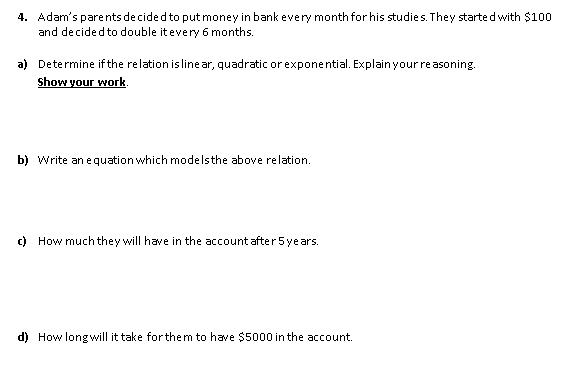 4. Adam's parents de cided to putmoney in bank every month for his studies. They starte d with $100
and decided to double itevery 6 months.
a) Determine if the relation is line ar, quadratic or exponential. Explainyour re asoning.
Show your work.
b) Write an e quation which modelsthe above relation.
c) How much they will have in the account after 5 years.
d) How longwill it take forthem to have $5000 in the account.
