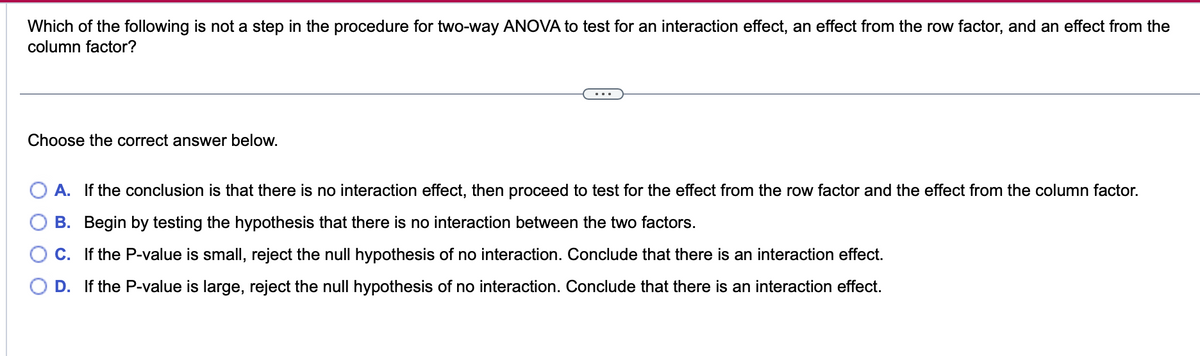 Which of the following is not a step in the procedure for two-way ANOVA to test for an interaction effect, an effect from the row factor, and an effect from the
column factor?
Choose the correct answer below.
A. If the conclusion is that there is no interaction effect, then proceed to test for the effect from the row factor and the effect from the column factor.
B. Begin by testing the hypothesis that there is no interaction between the two factors.
C.
If the P-value is small, reject the null hypothesis of no interaction. Conclude that there is an interaction effect.
D. If the P-value is large, reject the null hypothesis of no interaction. Conclude that there is an interaction effect.