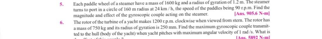 Each paddle wheel of a steamer have a mass of 1600 kg and a radius of gyration of 1.2 m. The steamer
turns to port in a circle of 160 m radius at 24 km /h, the speed of the paddles being 90 r.p.m. Find the
[Ans. 905.6 N-m|
5.
magnitude and effect of the gyroscopic couple acting on the steamer.
The rotor of the turbine of a yacht makes 1200 r.p.m. clockwise when viewed from stern. The rotor has
a mass of 750 kg and its radius of gyration is 250 mm. Find the maximum gyroscopic couple transmit-
ted to the hull (body of the yacht) when yacht pitches with maximum angular velocity of 1 rad/s. What is
6.
JAns. 5892 N-ml
