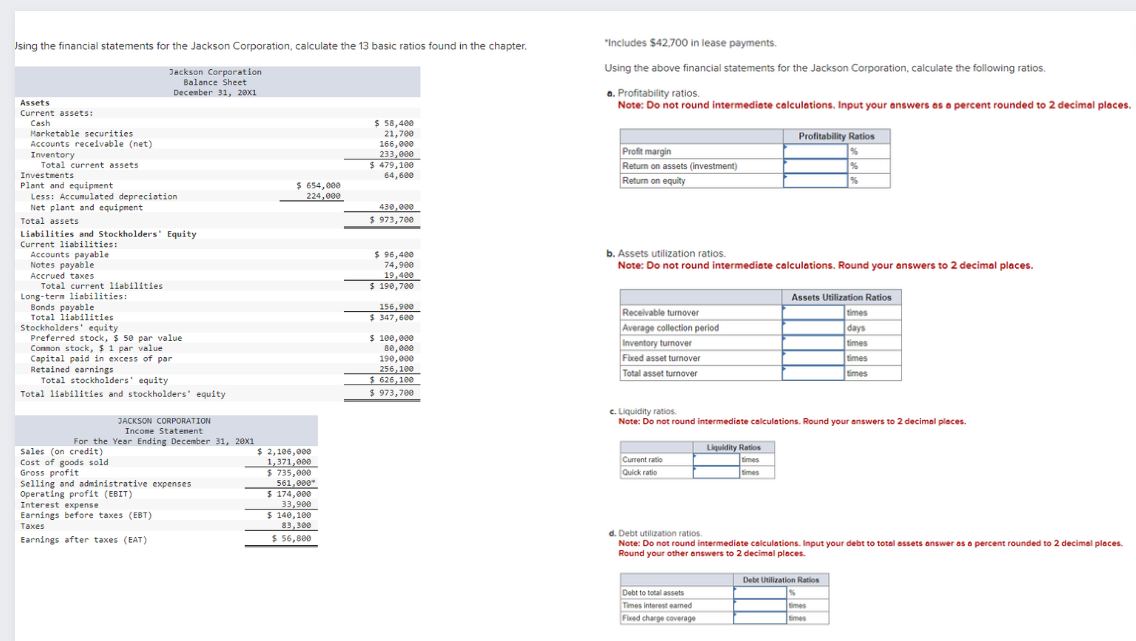 Using the financial statements for the Jackson Corporation, calculate the 13 basic ratios found in the chapter.
Jackson Corporation
Balance Sheet
December 31, 20x1
"Includes $42,700 in lease payments.
Using the above financial statements for the Jackson Corporation, calculate the following ratios.
a. Profitability ratios.
Note: Do not round intermediate calculations. Input your answers as a percent rounded to 2 decimal places.
$ 58,400
21,700
166,000
233,000
$479,100
64,600
Profit margin
Return on assets (investment)
Return on equity
$ 654,000
224,000
430,000
$ 973,700
Assets
Current assets:
Cash
Marketable securities
Accounts receivable (net)
Inventory
Total current assets
Investments
Plant and equipment
Less: Accumulated depreciation
Net plant and equipment
Total assets
Liabilities and Stockholders' Equity
Current liabilities:
Accounts payable
Notes payable
Accrued taxes
Total current liabilities
Long-term liabilities:
Bonds payable
Total liabilities
Stockholders' equity
Preferred stock, $ 50 par value
Common stock, $ 1 par value
Capital paid in excess of par
Retained earnings
Total stockholders' equity
Total liabilities and stockholders' equity
JACKSON CORPORATION
Income Statement
For the Year Ending December 31, 20x1
Sales (on credit)
Cost of goods sold
Gross profit
Selling and administrative expenses
Earnings before taxes (EBT)
Taxes
Operating profit (EBIT)
Interest expense
Earnings after taxes (EAT)
$ 2,106,000
1,371,000
$735,000
561,000*
$ 174,000
33,900
$ 140,100
83,300
$ 56,800
Profitability Ratios
%
%
%
$ 96,400
74,900
19,400
$ 190,700
156,900
$ 347,600
$ 100,000
80,000
190,000
256,100
$ 626,100
b. Assets utilization ratios.
Note: Do not round intermediate calculations. Round your answers to 2 decimal places.
Receivable turnover
Average collection period
Fixed asset turnover
Total asset turnover
Inventory turnover
Assets Utilization Ratios
times
days
times
times
times
$ 973,700
c. Liquidity ratios.
Note: Do not round intermediate calculations. Round your answers to 2 decimal places.
Current ratio
Quick ratio
Liquidity Ratios
times
times
d. Debt utilization ratios.
Note: Do not round intermediate calculations. Input your debt to total assets answer as a percent rounded to 2 decimal places.
Round your other answers to 2 decimal places.
Debt to total assets
Times interest earned
Fixed charge coverage
Debt Utilization Ratios
times
times