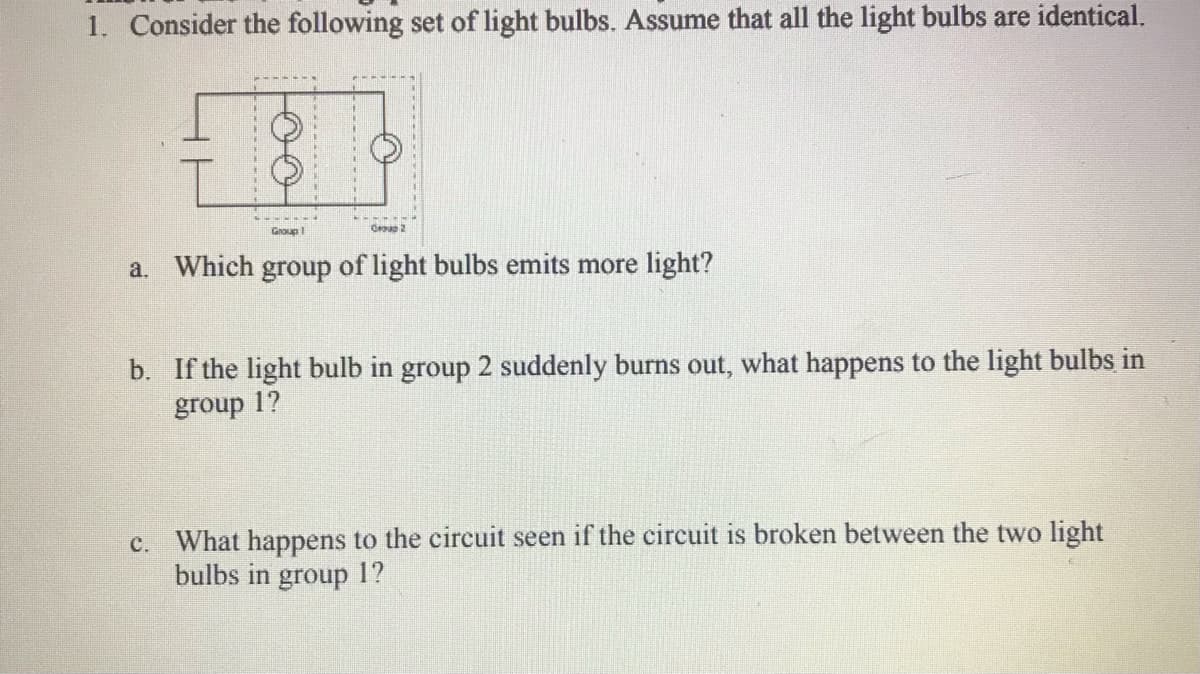 1. Consider the following set of light bulbs. Assume that all the light bulbs are identical.
Group
a. Which group of light bulbs emits more light?
b. If the light bulb in group 2 suddenly burns out, what happens to the light bulbs in
group 1?
c. What happens to the circuit seen if the circuit is broken between the two light
bulbs in group 1?
