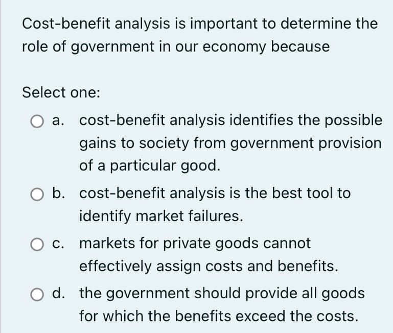 Cost-benefit analysis is important to determine the
role of government in our economy because
Select one:
a. cost-benefit analysis identifies the possible
gains to society from government provision
of a particular good.
O b. cost-benefit analysis is the best tool to
identify market failures.
O c. markets for private goods cannot
effectively assign costs and benefits.
O d. the government should provide all goods
for which the benefits exceed the costs.