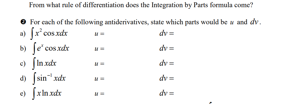 From what rule of differentiation does the Integration by Parts formula come?
→ For each of the following antiderivatives, state which parts would be u and dv.
dy =
a) [x² cos xdx
dv=
dv=
dv=
dv=
b) fe* cos xdx
e) [Inxdx
d) |sinxdx
e) [x]nxdx
U =
U =
U =
U =
u =