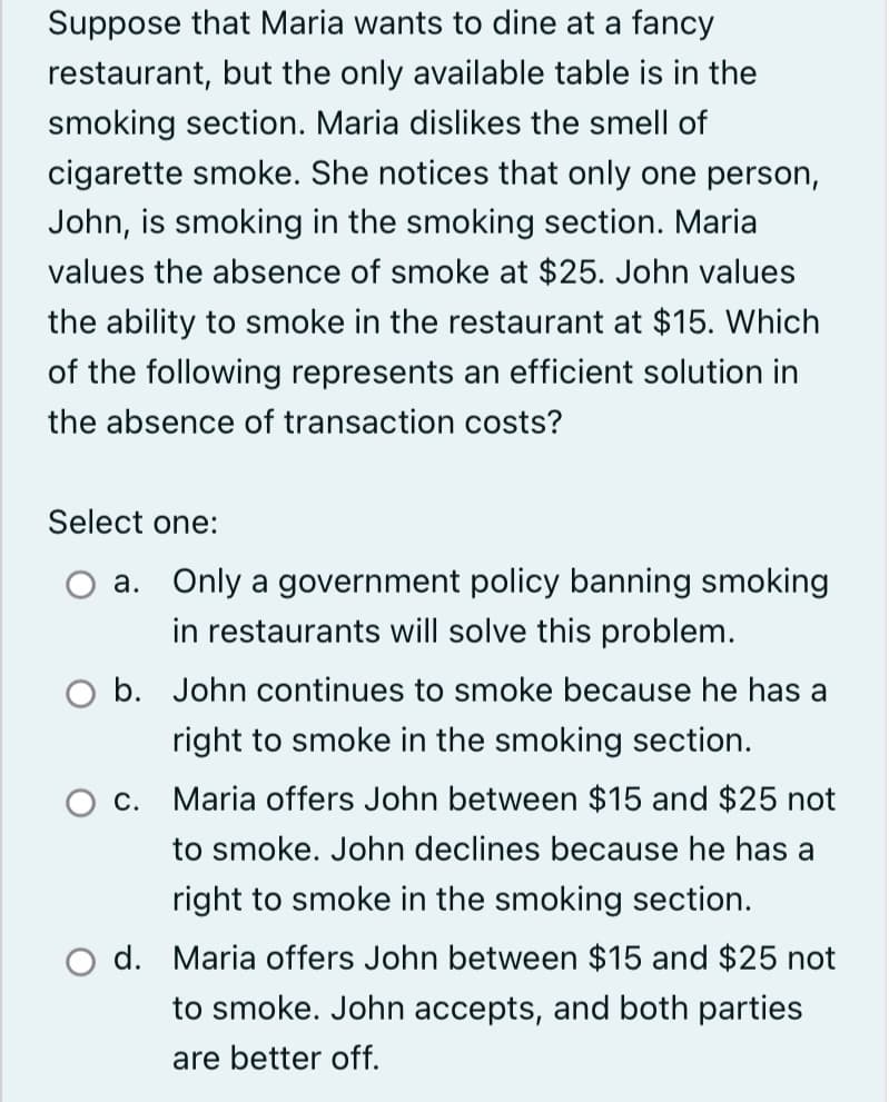 Suppose that Maria wants to dine at a fancy
restaurant, but the only available table is in the
smoking section. Maria dislikes the smell of
cigarette smoke. She notices that only one person,
John, is smoking in the smoking section. Maria
values the absence of smoke at $25. John values
the ability to smoke in the restaurant at $15. Which
of the following represents an efficient solution in
the absence of transaction costs?
Select one:
a. Only a government policy banning smoking
in restaurants will solve this problem.
O b. John continues to smoke because he has a
right to smoke in the smoking section.
C.
Maria offers John between $15 and $25 not
to smoke. John declines because he has a
right to smoke in the smoking section.
O d. Maria offers John between $15 and $25 not
to smoke. John accepts, and both parties
are better off.