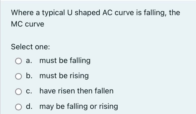 Where a typical U shaped AC curve is falling, the
MC curve
Select one:
a. must be falling
must be rising
have risen then fallen
may be falling or rising
O b.
c.
d.
