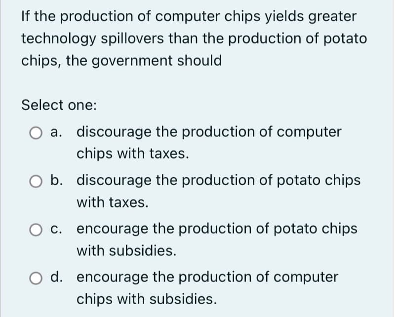 If the production of computer chips yields greater
technology spillovers than the production of potato
chips, the government should
Select one:
a.
discourage the production of computer
chips with taxes.
b. discourage the production of potato chips
with taxes.
c. encourage the production of potato chips
with subsidies.
d. encourage the production of computer
Ichips with subsidies.