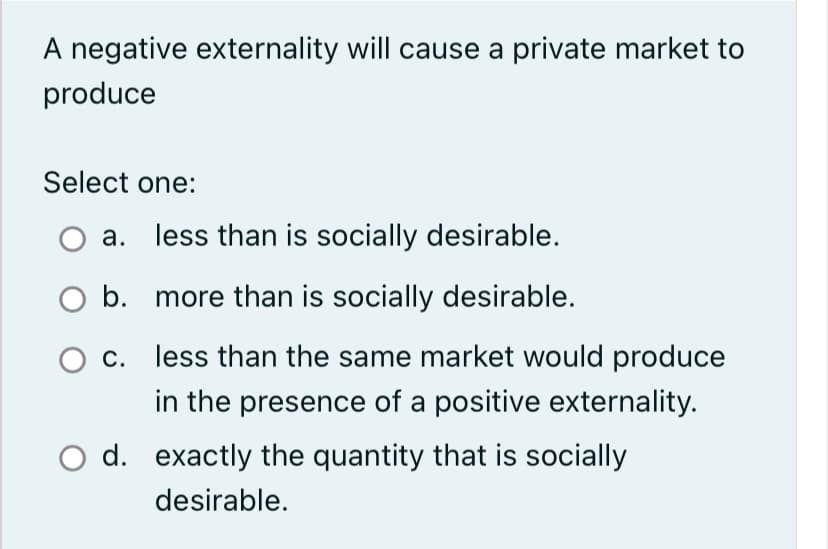 A negative externality will cause a private market to
produce
Select one:
a. less than is socially desirable.
O b. more than is socially desirable.
c.
less than the same market would produce
in the presence of a positive externality.
O d. exactly the quantity that is socially
desirable.