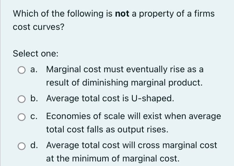 Which of the following is not a property of a firms
cost curves?
Select one:
a.
O b.
O c.
Marginal cost must eventually rise as a
result of diminishing marginal product.
Average total cost is U-shaped.
Economies of scale will exist when average
total cost falls as output rises.
d. Average total cost will cross marginal cost
at the minimum of marginal cost.