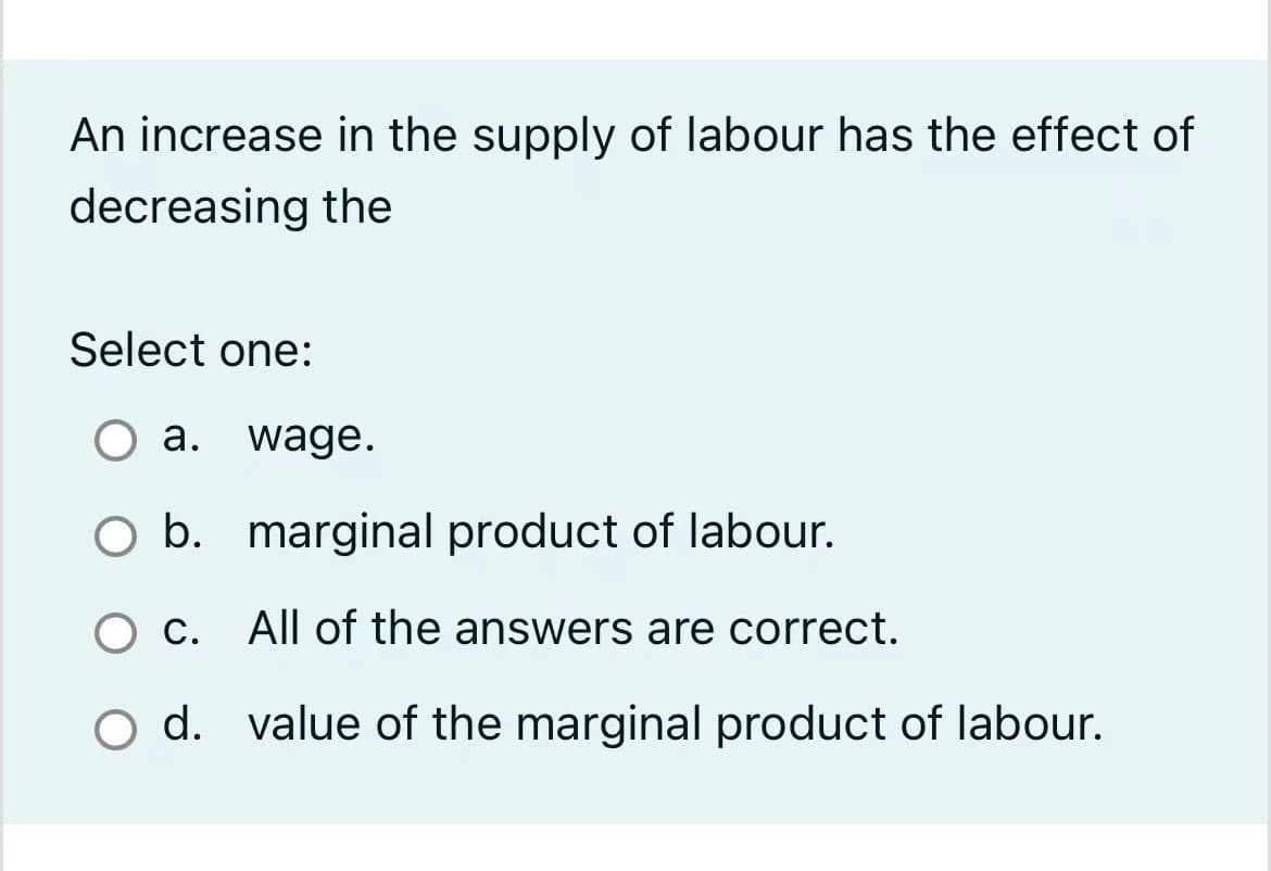 An increase in the supply of labour has the effect of
decreasing the
Select one:
O a. wage.
b.
marginal product of labour.
O c. All of the answers are correct.
O d. value of the marginal product of labour.