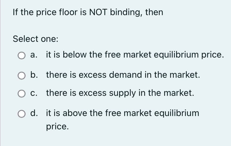 If the price floor is NOT binding, then
Select one:
a.
it is below the free market equilibrium price.
b.
there is excess demand in the market.
O c.
there is excess supply in the market.
d. it is above the free market equilibrium
price.